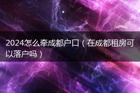 2024怎么牵成都户口（在成都租房可以落户吗）