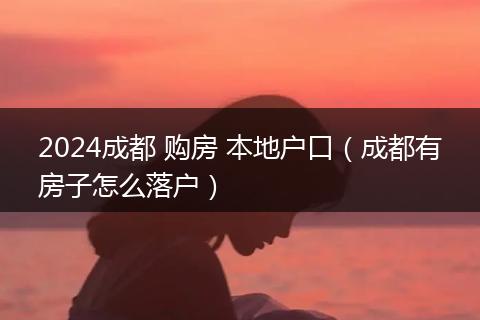 2024成都 购房 本地户口（成都有房子怎么落户）