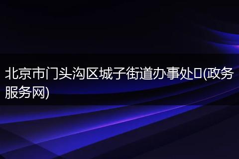 北京市门头沟区城子街道办事处 (政务服务网)