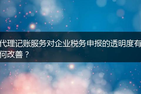 代理记账服务对企业税务申报的透明度有何改善？