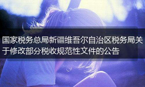 国家税务总局新疆维吾尔自治区税务局关于修改部分税收规范性文件的公告