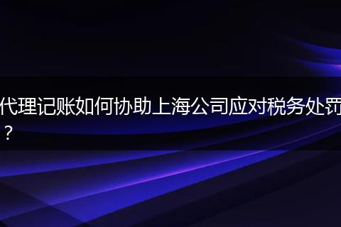 代理记账如何协助上海公司应对税务处罚？