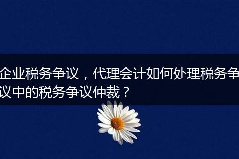 企业税务争议，代理会计如何处理税务争议中的税务争议仲裁？