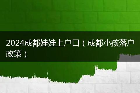 2024成都娃娃上户口(成都小孩落户政策)