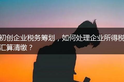 初创企业税务筹划，如何处理企业所得税汇算清缴？