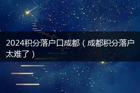 2024积分落户口成都（成都积分落户太难了）