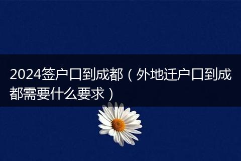2024签户口到成都（外地迁户口到成都需要什么要求）