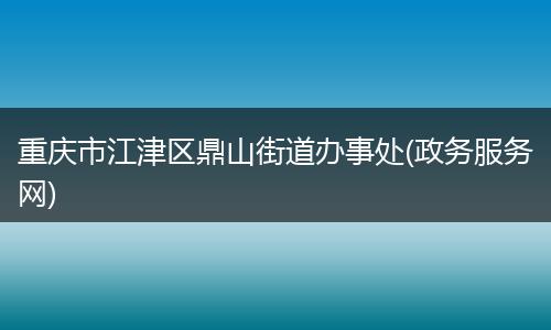 重庆市江津区鼎山街道办事处(政务服务网)