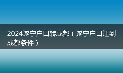 2024遂宁户口转成都（遂宁户口迁到成都条件）