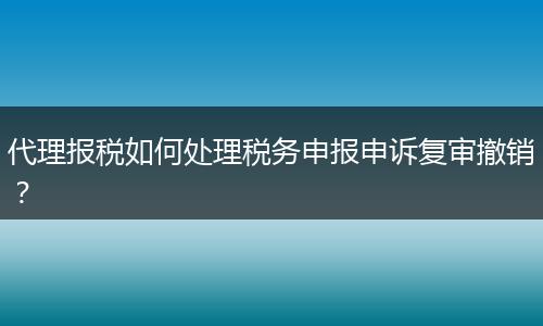 代理报税如何处理税务申报申诉复审撤销？