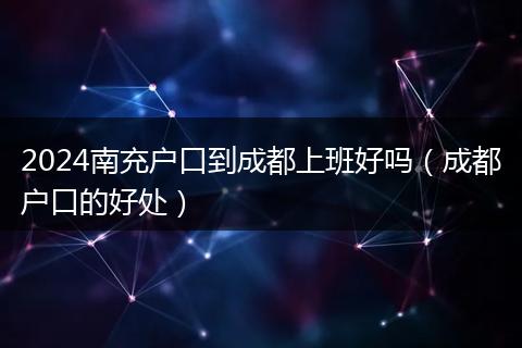 2024南充户口到成都上班好吗（成都户口的好处）
