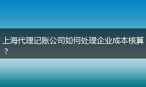 上海代理记账公司如何处理企业成本核算？