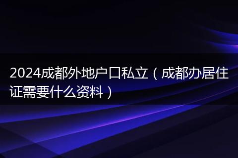 2024成都外地户口私立（成都办居住证需要什么资料）