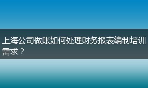 上海公司做账如何处理财务报表编制培训需求？