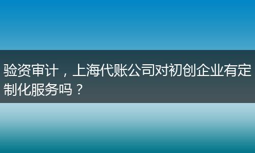 验资审计，上海代账公司对初创企业有定制化服务吗？