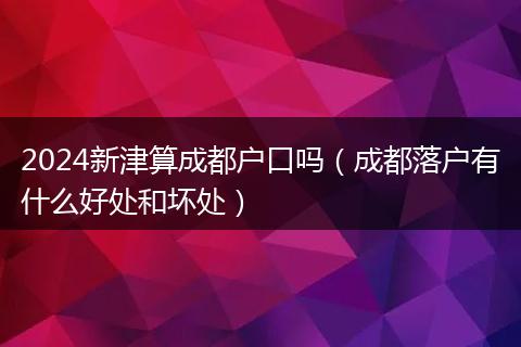 2024新津算成都户口吗（成都落户有什么好处和坏处）