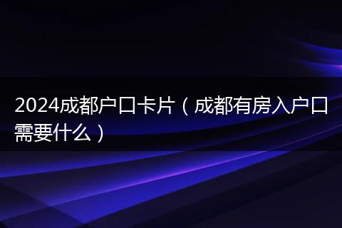 2024成都户口卡片（成都有房入户口需要什么）