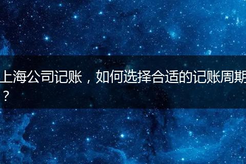 上海公司记账，如何选择合适的记账周期？