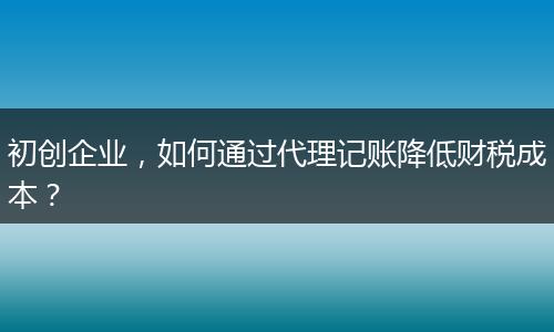 初创企业，如何通过代理记账降低财税成本？