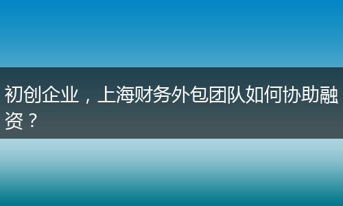 初创企业，上海财务外包团队如何协助融资？