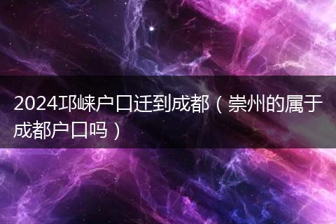 2024邛崃户口迁到成都（崇州的属于成都户口吗）