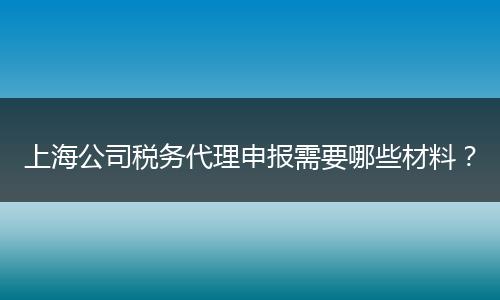 上海公司税务代理申报需要哪些材料？
