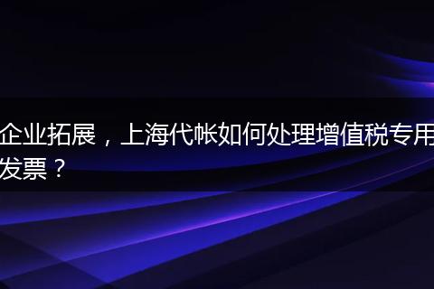 企业拓展，上海代帐如何处理增值税专用发票？