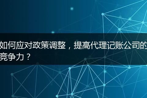 如何应对政策调整，提高代理记账公司的竞争力？