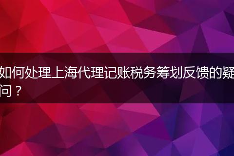 如何处理上海代理记账税务筹划反馈的疑问？