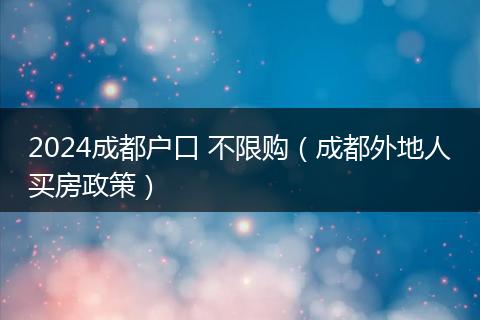 2024成都户口 不限购(成都外地人买房政策)