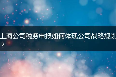 上海公司税务申报如何体现公司战略规划？