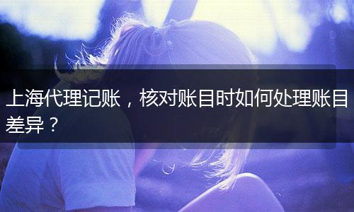 上海代理记账，核对账目时如何处理账目差异？