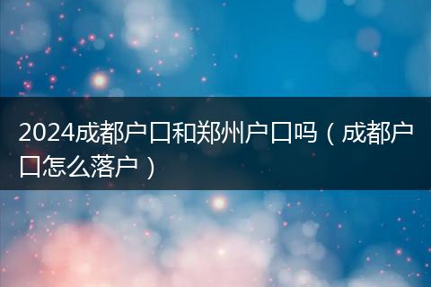 2024成都户口和郑州户口吗（成都户口怎么落户）