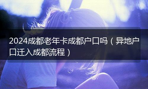 2024成都老年卡成都户口吗（异地户口迁入成都流程）