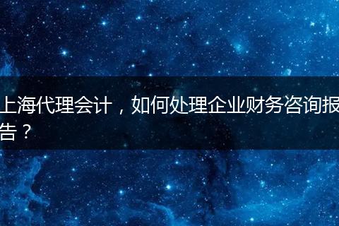 上海代理会计，如何处理企业财务咨询报告？