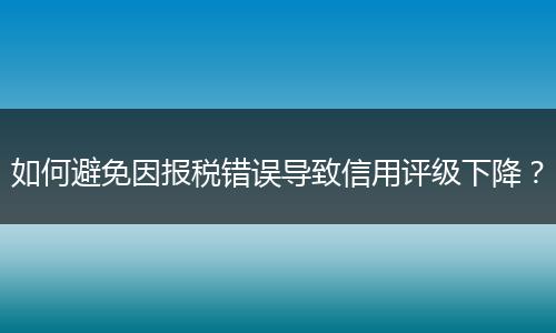 如何避免因报税错误导致信用评级下降？