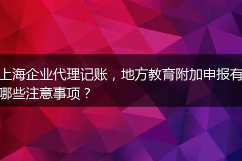 上海企业代理记账，地方教育附加申报有哪些注意事项？