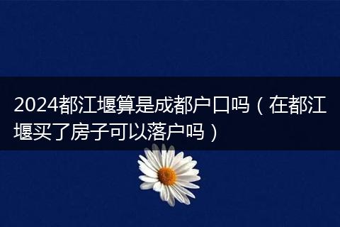 2024都江堰算是成都户口吗(在都江堰买了房子可以落户吗)