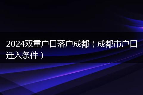 2024双重户口落户成都（成都市户口迁入条件）