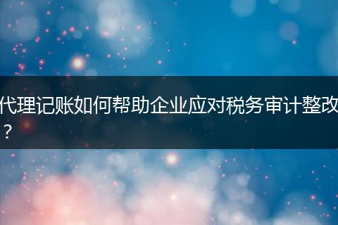 代理记账如何帮助企业应对税务审计整改？