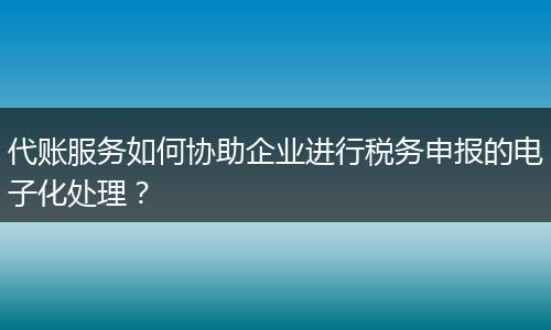 代账服务如何协助企业进行税务申报的电子化处理？