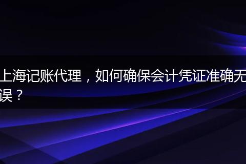 上海记账代理，如何确保会计凭证准确无误？