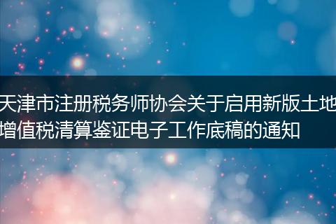 天津市注册税务师协会关于启用新版土地增值税清算鉴证电子工作底稿的通知