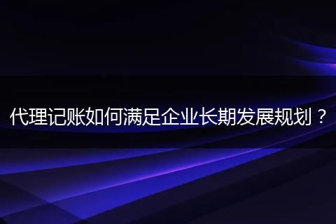 代理记账如何满足企业长期发展规划？