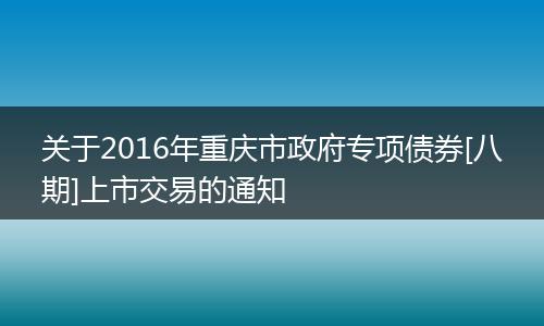 关于2016年重庆市政府专项债券[八期]上市交易的通知