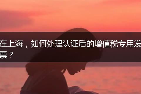 在上海，如何处理认证后的增值税专用发票？