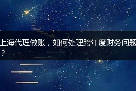 上海代理做账，如何处理跨年度财务问题？