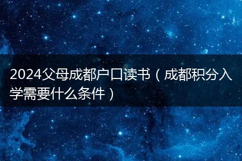 2024父母成都户口读书（成都积分入学需要什么条件）