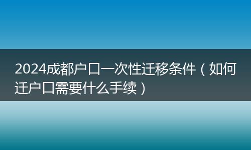 2024成都户口一次性迁移条件（如何迁户口需要什么手续）