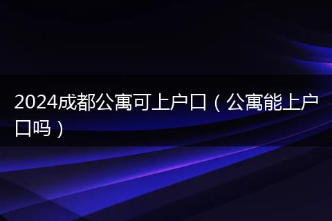 2024成都公寓可上户口（公寓能上户口吗）